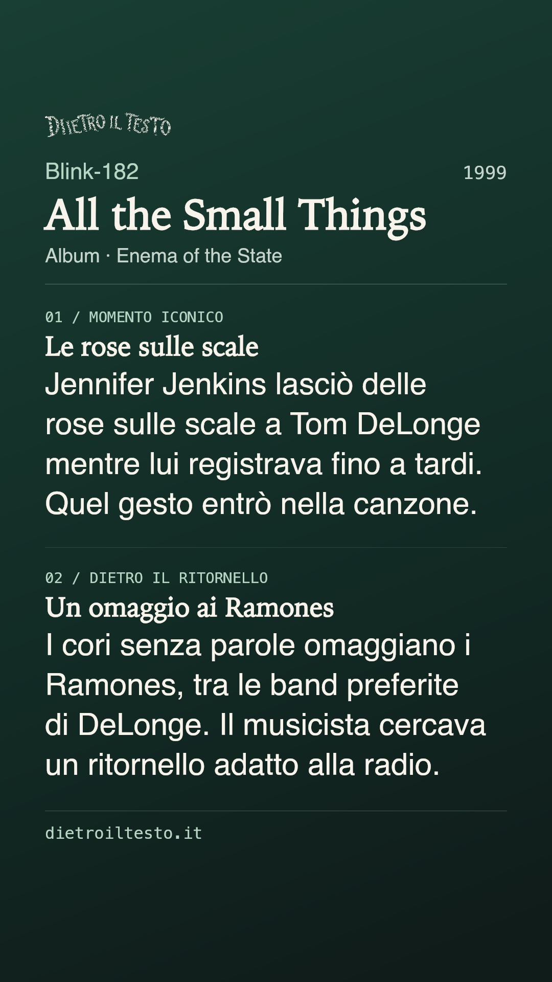 Cartolina di condivisione di All the Small Things: Blink-182. 1999. Album: Enema of the State. Le rose sulle scale. Jennifer Jenkins lasciò delle rose sulle scale a Tom DeLonge mentre lui registrava fino a tardi. Quel gesto entrò nella canzone. Un omaggio ai Ramones. I cori senza parole omaggiano i Ramones, tra le band preferite di DeLonge. Il musicista cercava un ritornello adatto alla radio.
