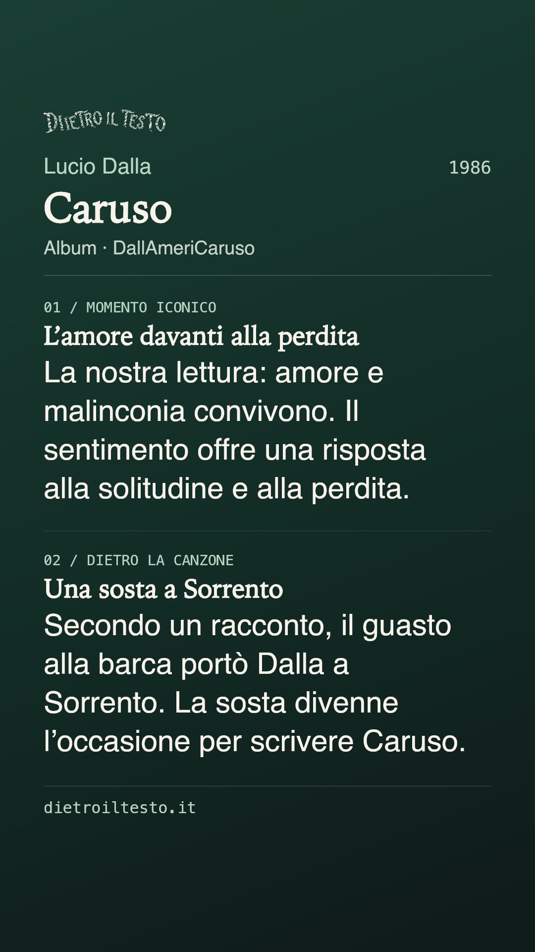 Cartolina di condivisione di Caruso: Lucio Dalla. 1986. Album: DallAmeriCaruso. L’amore davanti alla perdita. La nostra lettura: amore e malinconia convivono. Il sentimento offre una risposta alla solitudine e alla perdita. Una sosta a Sorrento. Secondo un racconto, il guasto alla barca portò Dalla a Sorrento. La sosta divenne l’occasione per scrivere Caruso.