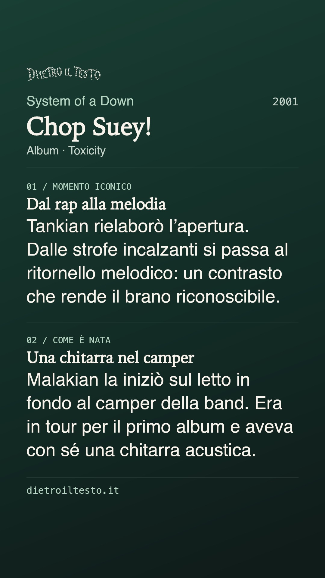 Cartolina di condivisione di Chop Suey!: System of a Down. 2001. Album: Toxicity. Dal rap alla melodia. Tankian rielaborò l’apertura. Dalle strofe incalzanti si passa al ritornello melodico: un contrasto che rende il brano riconoscibile. Una chitarra nel camper. Malakian la iniziò sul letto in fondo al camper della band. Era in tour per il primo album e aveva con sé una chitarra acustica.