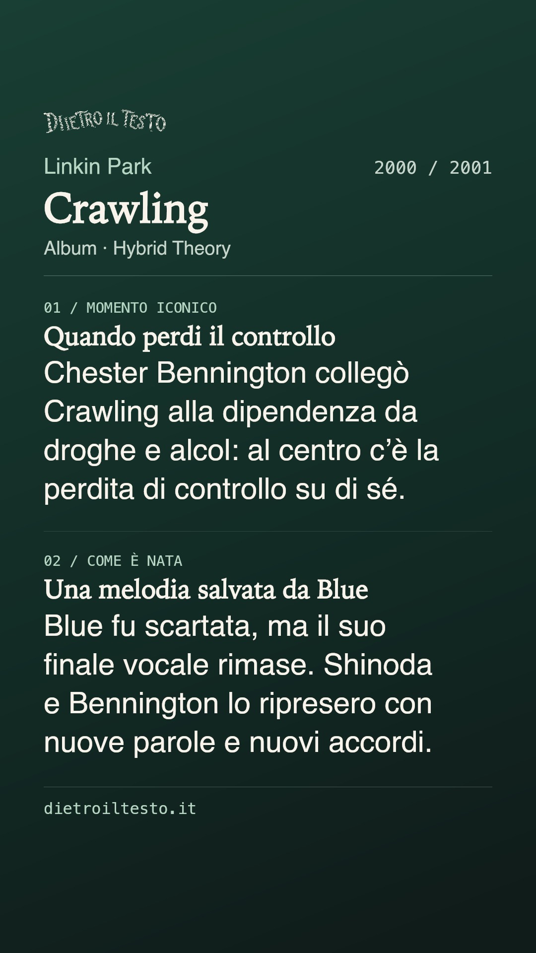 Cartolina di condivisione di Crawling: Linkin Park. 2000 / 2001. Album: Hybrid Theory. Quando perdi il controllo. Chester Bennington collegò Crawling alla dipendenza da droghe e alcol: al centro c’è la perdita di controllo su di sé. Una melodia salvata da Blue. Blue fu scartata, ma il suo finale vocale rimase. Shinoda e Bennington lo ripresero con nuove parole e nuovi accordi.