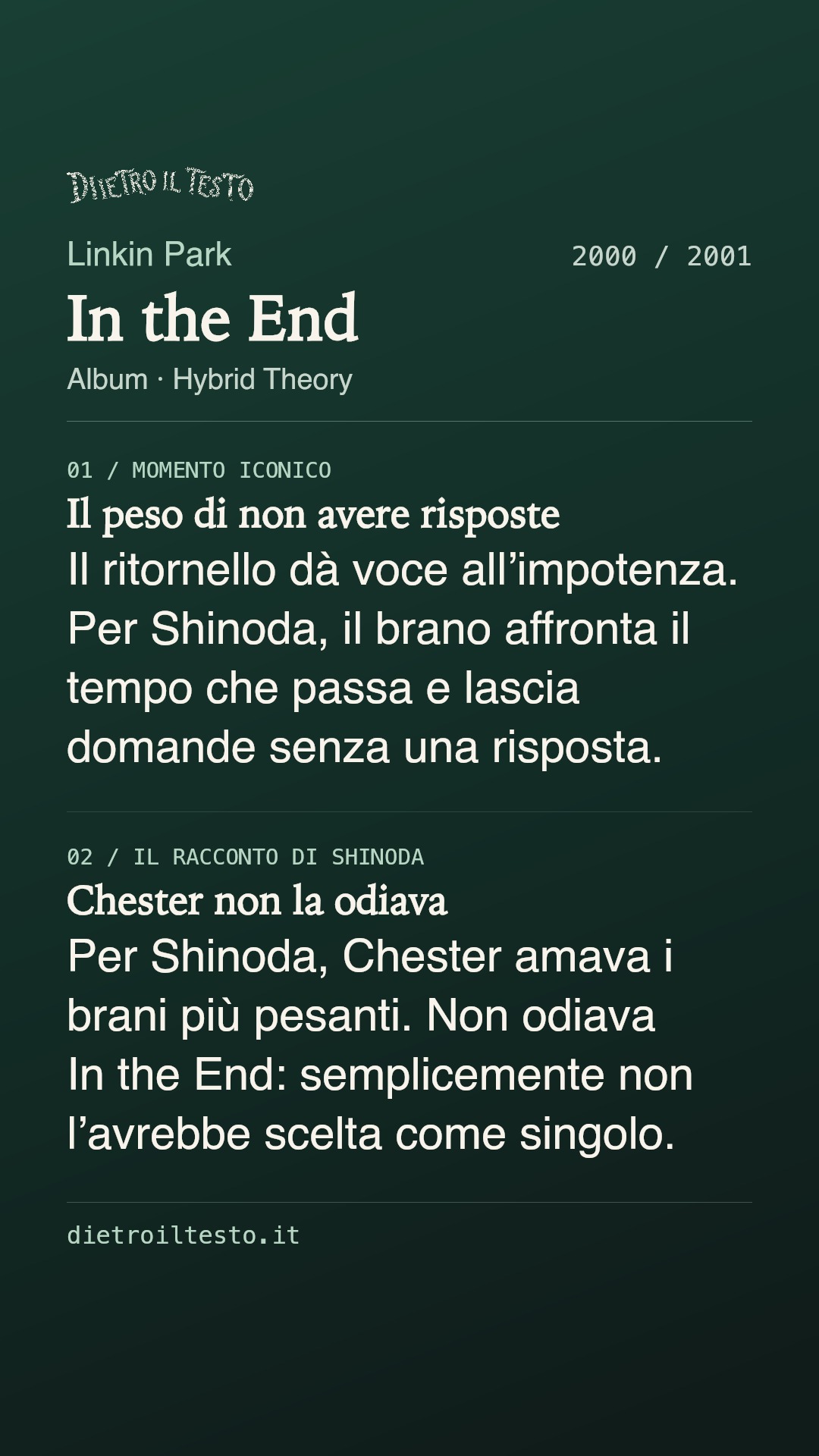 Cartolina di condivisione di In the End: Linkin Park. 2000 / 2001. Album: Hybrid Theory. Il peso di non avere risposte. Il ritornello dà voce all’impotenza. Per Shinoda, il brano affronta il tempo che passa e lascia domande senza una risposta. Chester non la odiava. Per Shinoda, Chester amava i brani più pesanti. Non odiava In the End: semplicemente non l’avrebbe scelta come singolo.