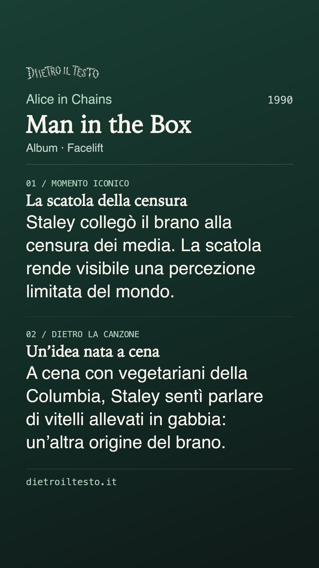 Cartolina di condivisione di Man in the Box: Alice in Chains. 1990. Album: Facelift. La scatola della censura. Staley collegò il brano alla censura dei media. La scatola rende visibile una percezione limitata del mondo. Un’idea nata a cena. A cena con vegetariani della Columbia, Staley sentì parlare di vitelli allevati in gabbia: un’altra origine del brano.