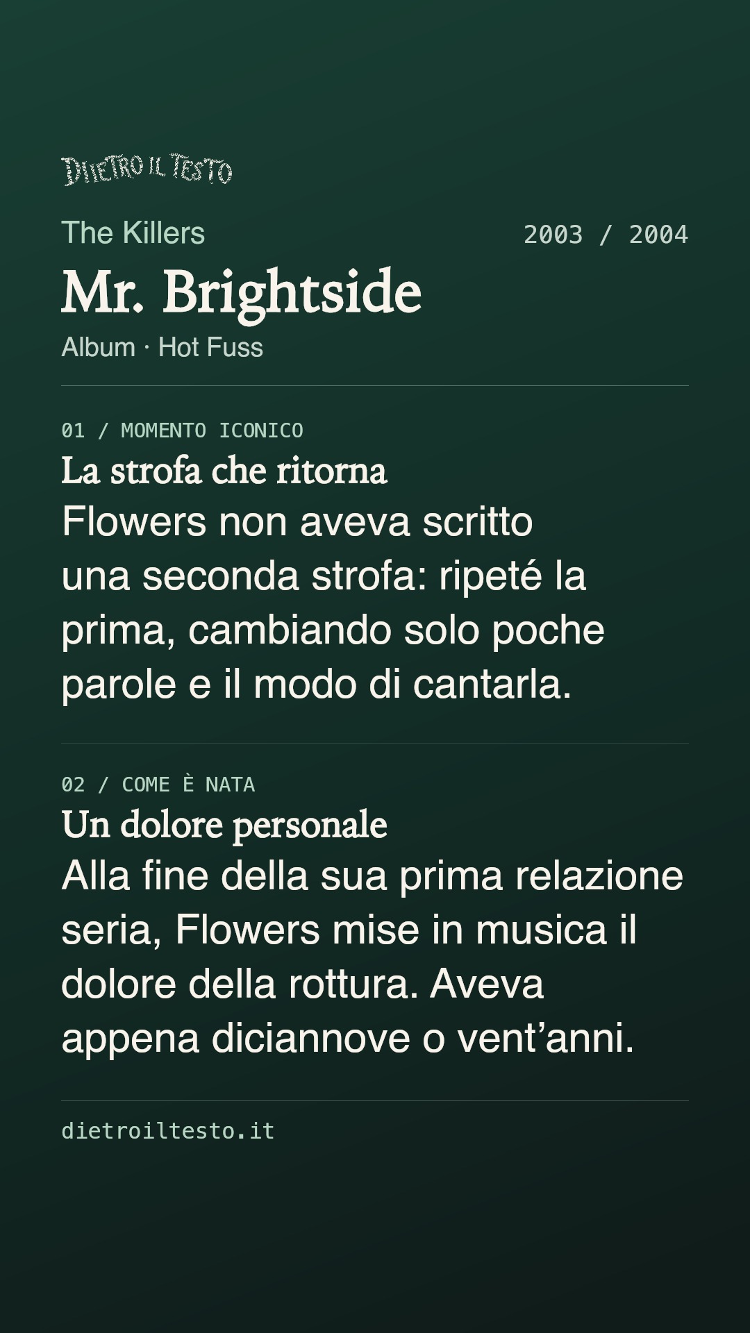 Cartolina di condivisione di Mr. Brightside: The Killers. 2003 / 2004. Album: Hot Fuss. La strofa che ritorna. Flowers non aveva scritto una seconda strofa: ripeté la prima, cambiando solo poche parole e il modo di cantarla. Un dolore personale. Alla fine della sua prima relazione seria, Flowers mise in musica il dolore della rottura. Aveva appena diciannove o vent’anni.