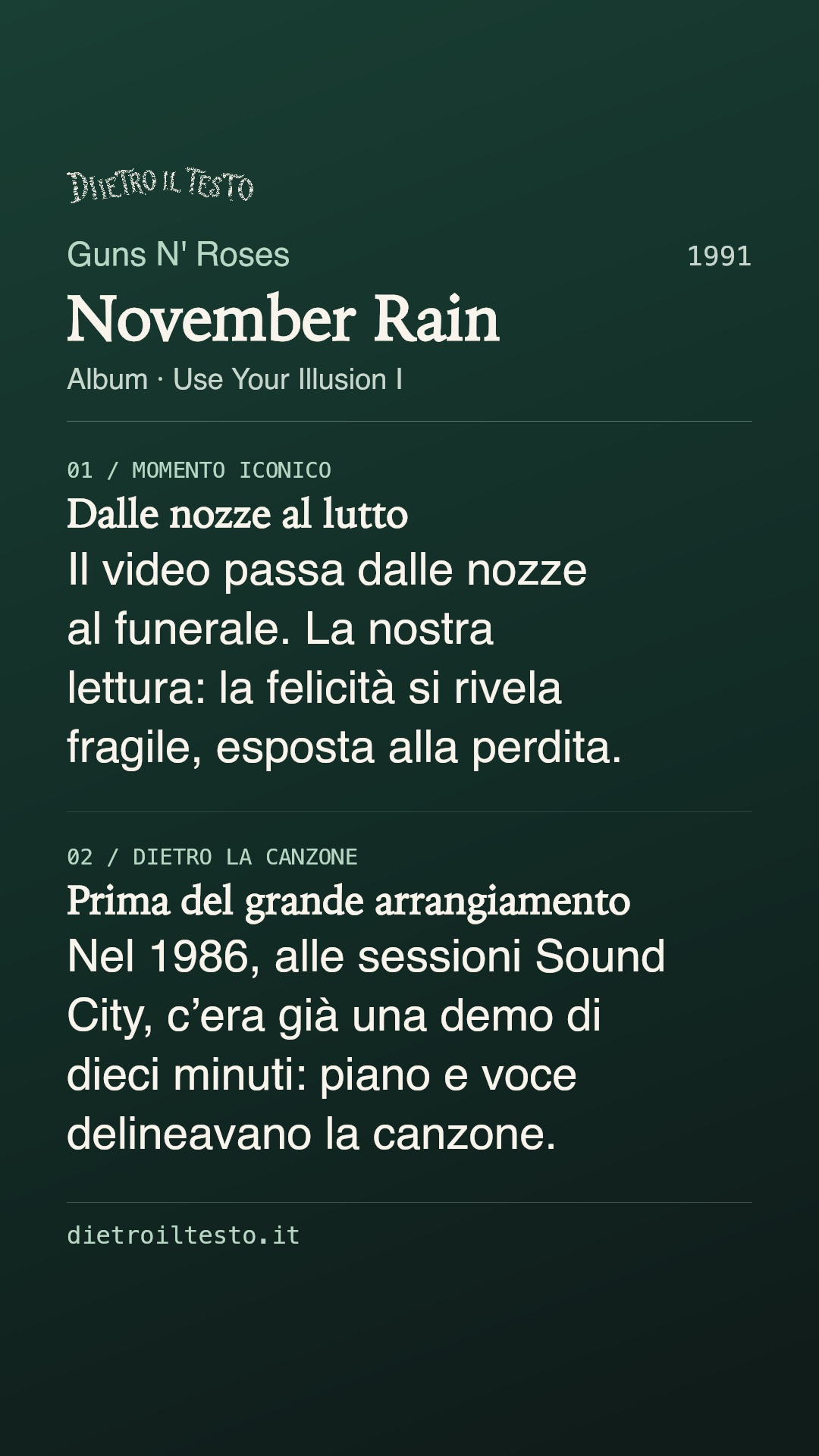 Cartolina di condivisione di November Rain: Guns N' Roses. 1991. Album: Use Your Illusion I. Dalle nozze al lutto. Il video passa dalle nozze al funerale. La nostra lettura: la felicità si rivela fragile, esposta alla perdita. Prima del grande arrangiamento. Nel 1986, alle sessioni Sound City, c’era già una demo di dieci minuti: piano e voce delineavano la canzone.
