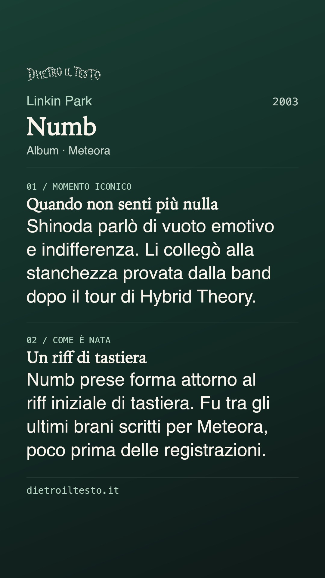 Cartolina di condivisione di Numb: Linkin Park. 2003. Album: Meteora. Quando non senti più nulla. Shinoda parlò di vuoto emotivo e indifferenza. Li collegò alla stanchezza provata dalla band dopo il tour di Hybrid Theory. Un riff di tastiera. Numb prese forma attorno al riff iniziale di tastiera. Fu tra gli ultimi brani scritti per Meteora, poco prima delle registrazioni.