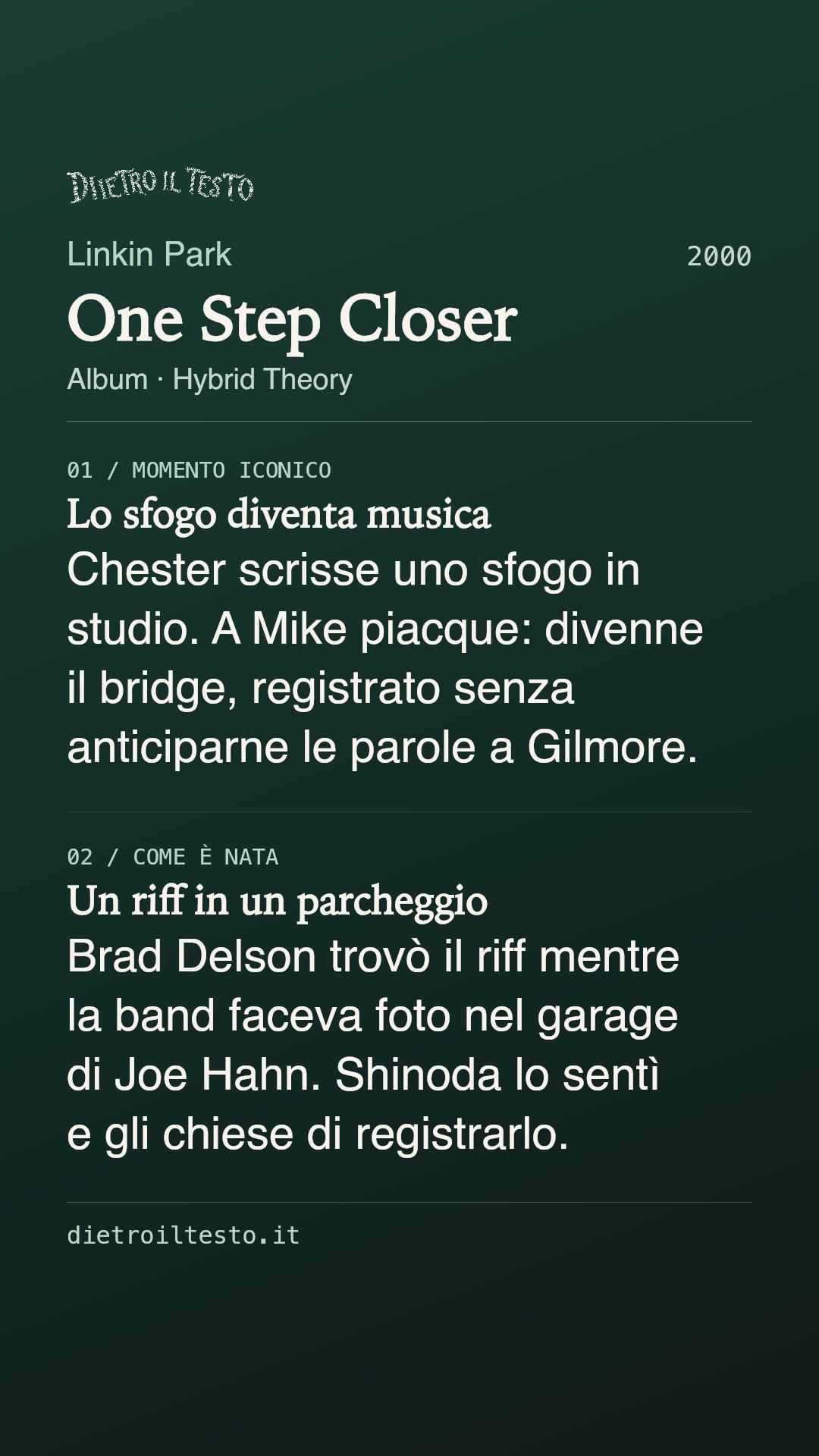 Cartolina di condivisione di One Step Closer: Linkin Park. 2000. Album: Hybrid Theory. Lo sfogo diventa musica. Chester scrisse uno sfogo in studio. A Mike piacque: divenne il bridge, registrato senza anticiparne le parole a Gilmore. Un riff in un parcheggio. Brad Delson trovò il riff mentre la band faceva foto nel garage di Joe Hahn. Shinoda lo sentì e gli chiese di registrarlo.