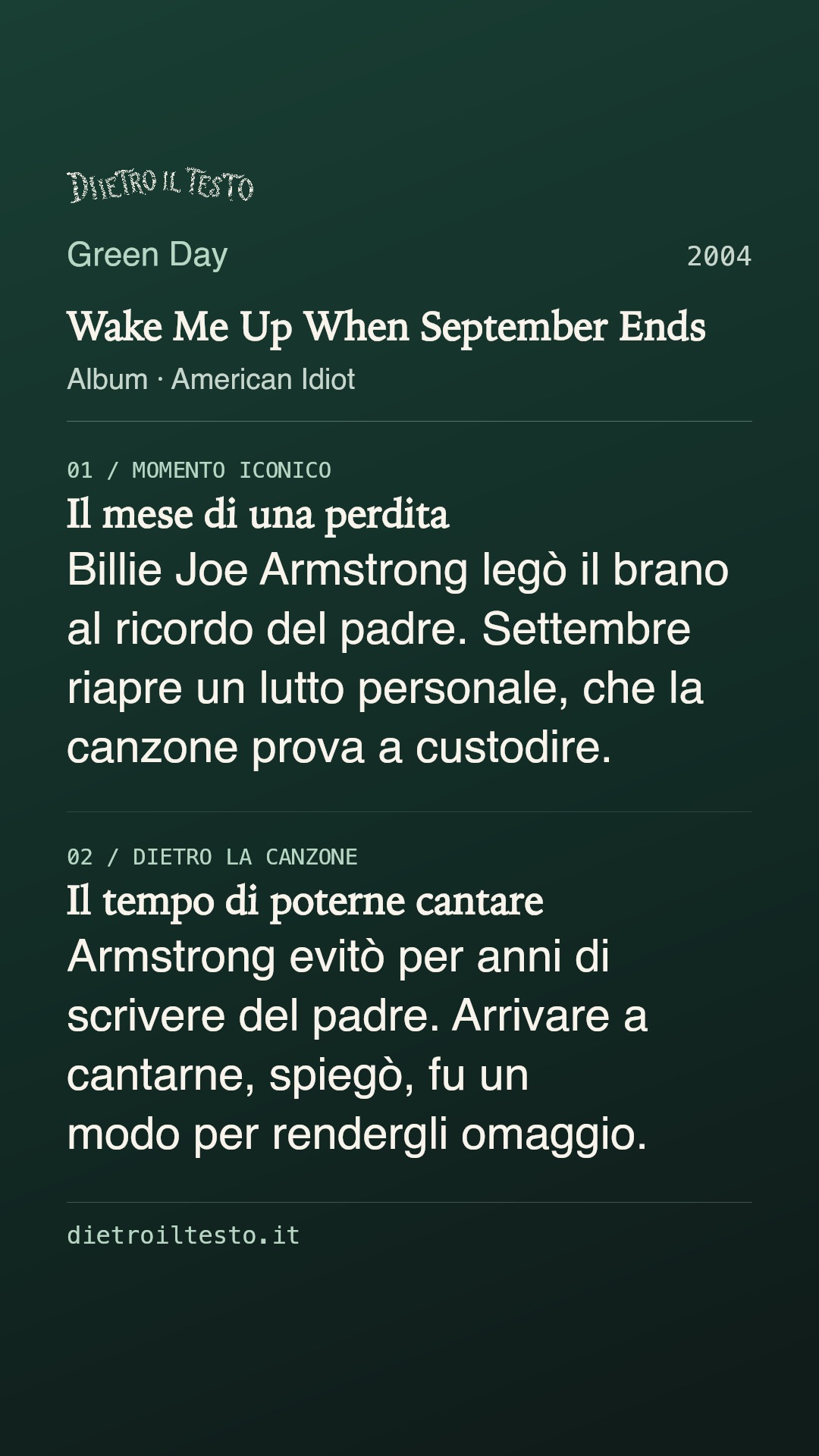 Cartolina di condivisione di Wake Me Up When September Ends: Green Day. 2004. Album: American Idiot. Il mese di una perdita. Billie Joe Armstrong legò il brano al ricordo del padre. Settembre riapre un lutto personale, che la canzone prova a custodire. Il tempo di poterne cantare. Armstrong evitò per anni di scrivere del padre. Arrivare a cantarne, spiegò, fu un modo per rendergli omaggio.