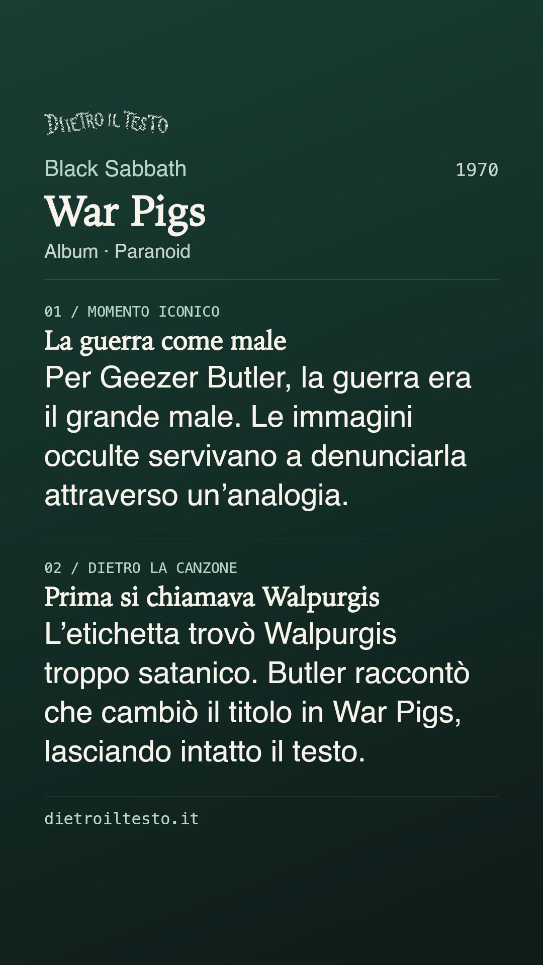 Cartolina di condivisione di War Pigs: Black Sabbath. 1970. Album: Paranoid. La guerra come male. Per Geezer Butler, la guerra era il grande male. Le immagini occulte servivano a denunciarla attraverso un’analogia. Prima si chiamava Walpurgis. L’etichetta trovò Walpurgis troppo satanico. Butler raccontò che cambiò il titolo in War Pigs, lasciando intatto il testo.