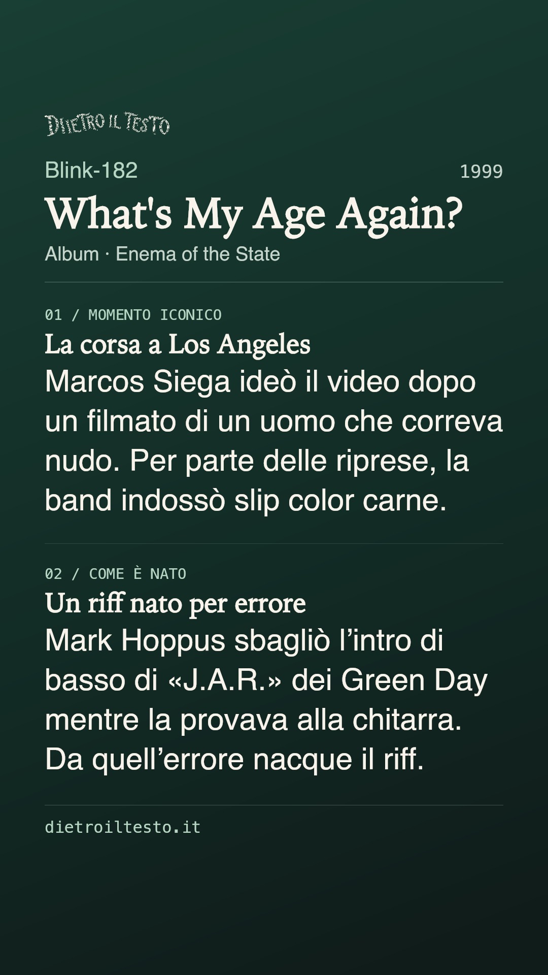 Cartolina di condivisione di What's My Age Again?: Blink-182. 1999. Album: Enema of the State. La corsa a Los Angeles. Marcos Siega ideò il video dopo un filmato di un uomo che correva nudo. Per parte delle riprese, la band indossò slip color carne. Un riff nato per errore. Mark Hoppus sbagliò l’intro di basso di «J.A.R.» dei Green Day mentre la provava alla chitarra. Da quell’errore nacque il riff.